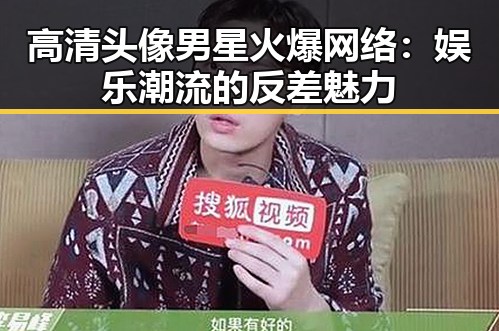 高清头像男星火爆网络：娱乐潮流的反差魅力