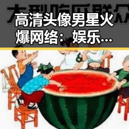 高清头像男星火爆网络：娱乐潮流的反差魅力