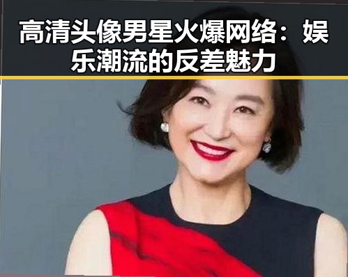 高清头像男星火爆网络：娱乐潮流的反差魅力