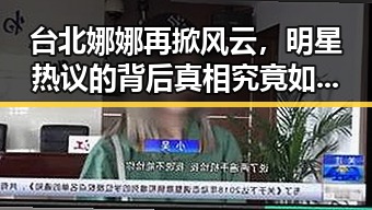 台北娜娜再掀风云，明星热议的背后真相究竟如何？🎬✨